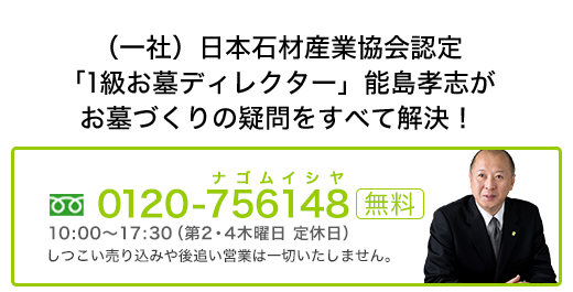 （-社）日本石材産業協会認定「1級お墓ディレクター」能島孝志がお墓づくりの疑問をすべて解決！0120-756-148 ナゴムイシヤ受付10：00～17：30（第2,4木曜定休日）しつこい売り込みや後追い営業は一切いたしません。